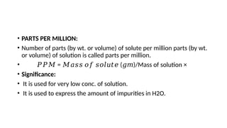• PARTS PER MILLION:
• Number of parts (by wt. or volume) of solute per million parts (by wt.
or volume) of solution is called parts per million.
• 𝑃𝑃𝑀 = ( )/Mass of solution ×
𝑀𝑎𝑠𝑠 𝑜𝑓 𝑠𝑜𝑙𝑢𝑡𝑒 𝑔𝑚
• Significance:
• It is used for very low conc. of solution.
• It is used to express the amount of impurities in H2O.
 