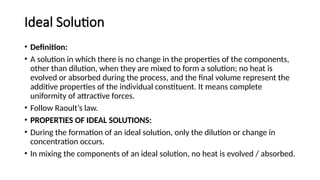 Ideal Solution
• Definition:
• A solution in which there is no change in the properties of the components,
other than dilution, when they are mixed to form a solution; no heat is
evolved or absorbed during the process, and the final volume represent the
additive properties of the individual constituent. It means complete
uniformity of attractive forces.
• Follow Raoult’s law.
• PROPERTIES OF IDEAL SOLUTIONS:
• During the formation of an ideal solution, only the dilution or change in
concentration occurs.
• In mixing the components of an ideal solution, no heat is evolved / absorbed.
 