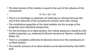 • The total volume of the solution is equal to the sum of the volumes of the
components
• V= V1 + V2 + V3
• There is no shrinkage or expansion of molecules or volumes because the
size of the molecules of the components remains same after mixing.
• The constitutive properties of the ideal solution are the arrange of the
properties pure individual components.
• For the formation of an ideal solution, the mixing substances should be with
similar properties e.g. methanol & Ethanol, benzene & Toluene, methanol &
Water, etc.
• There is a complete uniformity of attractive forces b/w the constituents of
an ideal solution.
• The osmotic pressure of an ideal solution can be determined by Vent Hoff’s
Rule.
 