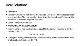 Real Solutions
• Definition;
• Solution which does not follow the Raoult’s Law is called non-ideal solution
or real solution. The real solution show deviation from Raoult’s Law, which
are either positive or negative deviation.
• Doesn’t follow Raoult’s law
• PROPERTIES OF REAL SOLUTION:
• Total volume of real solution is not equal to the sum of volumes of all the
components, i.e.
V ≠ V1 + V2 + V3
• During the mixing of components of real solution, there is either evolution
or absorption of heat, i.e. ΔH ≠ O.
 