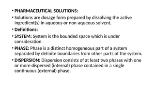 • PHARMACEUTICAL SOLUTIONS:
• Solutions are dosage form prepared by dissolving the active
ingredient(s) in aqueous or non-aqueous solvent.
• Definitions:
• SYSTEM: System is the bounded space which is under
consideration.
• PHASE: Phase is a distinct homogeneous part of a system
separated by definite boundaries from other parts of the system.
• DISPERSION: Dispersion consists of at least two phases with one
or more dispersed (internal) phase contained in a single
continuous (external) phase.
 