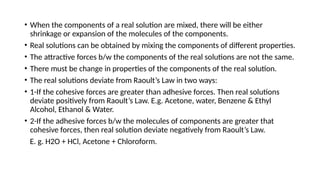• When the components of a real solution are mixed, there will be either
shrinkage or expansion of the molecules of the components.
• Real solutions can be obtained by mixing the components of different properties.
• The attractive forces b/w the components of the real solutions are not the same.
• There must be change in properties of the components of the real solution.
• The real solutions deviate from Raoult’s Law in two ways:
• 1-If the cohesive forces are greater than adhesive forces. Then real solutions
deviate positively from Raoult’s Law. E.g. Acetone, water, Benzene & Ethyl
Alcohol, Ethanol & Water.
• 2-If the adhesive forces b/w the molecules of components are greater that
cohesive forces, then real solution deviate negatively from Raoult’s Law.
E. g. H2O + HCl, Acetone + Chloroform.
 