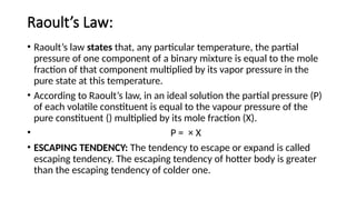 Raoult’s Law:
• Raoult’s law states that, any particular temperature, the partial
pressure of one component of a binary mixture is equal to the mole
fraction of that component multiplied by its vapor pressure in the
pure state at this temperature.
• According to Raoult’s law, in an ideal solution the partial pressure (P)
of each volatile constituent is equal to the vapour pressure of the
pure constituent () multiplied by its mole fraction (X).
• P = × X
• ESCAPING TENDENCY: The tendency to escape or expand is called
escaping tendency. The escaping tendency of hotter body is greater
than the escaping tendency of colder one.
 