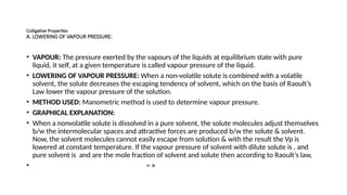 Colligative Properties
A. LOWERING OF VAPOUR PRESSURE:
• VAPOUR: The pressure exerted by the vapours of the liquids at equilibrium state with pure
liquid, it self, at a given temperature is called vapour pressure of the liquid.
• LOWERING OF VAPOUR PRESSURE: When a non-volatile solute is combined with a volatile
solvent, the solute decreases the escaping tendency of solvent, which on the basis of Raoult’s
Law lower the vapour pressure of the solution.
• METHOD USED: Manometric method is used to determine vapour pressure.
• GRAPHICAL EXPLANATION:
• When a nonvolatile solute is dissolved in a pure solvent, the solute molecules adjust themselves
b/w the intermolecular spaces and attractive forces are produced b/w the solute & solvent.
Now, the solvent molecules cannot easily escape from solution & with the result the Vp is
lowered at constant temperature. If the vapour pressure of solvent with dilute solute is , and
pure solvent is and are the mole fraction of solvent and solute then according to Raoult’s law,
• = ×
 