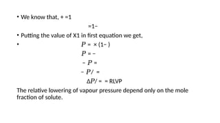 • We know that, + =1
=1−
• Putting the value of X1 in first equation we get,
• 𝑃 = × (1− )
𝑃 = −
− 𝑃 =
− 𝑃/ =
Δ𝑃/ = = RLVP
The relative lowering of vapour pressure depend only on the mole
fraction of solute.
 