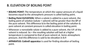 B. ELEVATION OF BOILING POINT
• BOLING POINT: The temperature at which the vapour pressure of a liquid
becomes equal to the atmospheric pressure is called boiling point.
• Boiling Point ELEVATION: When a solute is added to a pure solvent, the
boiling point of solution (solute + solvent) will be greater than the BP of
the pure solvent. This difference b/w the boiling point of the solution &
pure solvent at constant pressure is called elevation in boiling point.
• Whenever a nonvolatile solute is added to a pure solvent, the V.P. of the
solvent is reduced. So < the resulting solution will boil at a higher
temperature is compared to that of pure solvent at. Some atmospheric
pressure. And this difference is said to be elevation in B.P.
• APPARATUS: Cottrell apparatus is used for finding elevation of boiling
point.
 