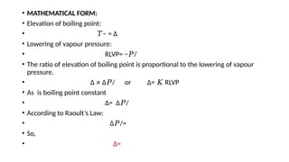 • MATHEMATICAL FORM:
• Elevation of boiling point:
• −
𝑇 = Δ
• Lowering of vapour pressure:
• RLVP= − /
𝑃
• The ratio of elevation of boiling point is proportional to the lowering of vapour
pressure.
• Δ Δ / or Δ= RLVP
∝ 𝑃 𝐾
• As is boiling point constant
• Δ= Δ /
𝑃
• According to Raoult’s Law:
• Δ /=
𝑃
• So,
• Δ=
 