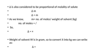 • Δ is also considered to be proportional of molality of solute
• Δ m
• Δ = m
• As we know, m= no. of moles/ weight of solvent (kg)
• no. of moles = /
• So,
• Δ = ×
• Weight of solvent W is in gram, so to convert it into kg we can write
as:
• Δ =
 