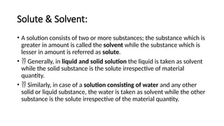 Solute & Solvent:
• A solution consists of two or more substances; the substance which is
greater in amount is called the solvent while the substance which is
lesser in amount is referred as solute.
•  Generally, in liquid and solid solution the liquid is taken as solvent
while the solid substance is the solute irrespective of material
quantity.
•  Similarly, in case of a solution consisting of water and any other
solid or liquid substance, the water is taken as solvent while the other
substance is the solute irrespective of the material quantity.
 
