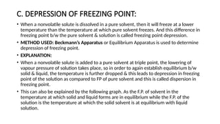 C. DEPRESSION OF FREEZING POINT:
• When a nonvolatile solute is dissolved in a pure solvent, then it will freeze at a lower
temperature than the temperature at which pure solvent freezes. And this difference in
freezing point b/w the pure solvent & solution is called freezing point depression.
• METHOD USED: Beckmann’s Apparatus or Equilibrium Apparatus is used to determine
depression of freezing point.
• EXPLANATION:
• When a nonvolatile solute is added to a pure solvent at triple point, the lowering of
vapour pressure of solution takes place, so in order to again establish equilibrium b/w
solid & liquid, the temperature is further dropped & this leads to depression in freezing
point of the solution as compared to FP of pure solvent and this is called dispersion in
freezing point.
• This can also be explained by the following graph. As the F.P. of solvent in the
temperature at which solid and liquid forms are in equilibrium while the F.P. of the
solution is the temperature at which the solid solvent is at equilibrium with liquid
solution.
 