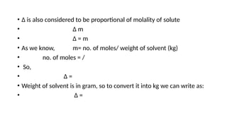 • Δ is also considered to be proportional of molality of solute
• Δ m
• Δ = m
• As we know, m= no. of moles/ weight of solvent (kg)
• no. of moles = /
• So,
• Δ =
• Weight of solvent is in gram, so to convert it into kg we can write as:
• Δ =
 