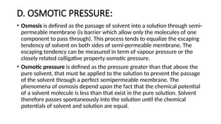 D. OSMOTIC PRESSURE:
• Osmosis is defined as the passage of solvent into a solution through semi-
permeable membrane (is barrier which allow only the molecules of one
component to pass through). This process tends to equalize the escaping
tendency of solvent on both sides of semi-permeable membrane. The
escaping tendency can be measured in term of vapour pressure or the
closely related colligative property osmotic pressure.
• Osmotic pressure is defined as the pressure greater than that above the
pure solvent, that must be applied to the solution to prevent the passage
of the solvent through a perfect semipermeable membrane. The
phenomena of osmosis depend upon the fact that the chemical potential
of a solvent molecule is less than that exist in the pure solution. Solvent
therefore passes spontaneously into the solution until the chemical
potentials of solvent and solution are equal.
 