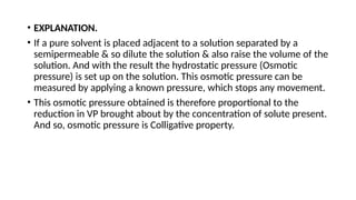 • EXPLANATION.
• If a pure solvent is placed adjacent to a solution separated by a
semipermeable & so dilute the solution & also raise the volume of the
solution. And with the result the hydrostatic pressure (Osmotic
pressure) is set up on the solution. This osmotic pressure can be
measured by applying a known pressure, which stops any movement.
• This osmotic pressure obtained is therefore proportional to the
reduction in VP brought about by the concentration of solute present.
And so, osmotic pressure is Colligative property.
 