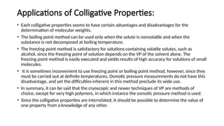 Applications of Colligative Properties:
• Each colligative properties seems to have certain advantages and disadvantages for the
determination of molecular weights.
• The boiling point method can be used only when the solute is nonvolatile and when the
substance is not decomposed at boiling temperature.
• The freezing point method is satisfactory for solutions containing volatile solutes, such as
alcohol, since the freezing point of solution depends on the VP of the solvent alone. The
freezing point method is easily executed and yields results of high accuracy for solutions of small
molecules.
• It is sometimes inconvenient to use freezing point or boiling point method, however, since they
must be carried out at definite temperatures. Osmotic pressure measurements do not have this
disadvantage, and yet the difficulties inherent in this method preclude its wide use.
• In summary, it can be said that the cryoscopic and newer techniques of VP are methods of
choice, except for very high polymers, in which instance the osmotic pressure method is used.
• Since the colligative properties are interrelated, it should be possible to determine the value of
one property from a knowledge of any other.
 