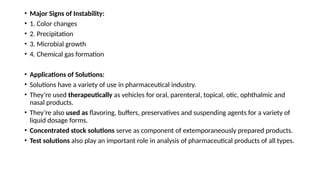 • Major Signs of Instability:
• 1. Color changes
• 2. Precipitation
• 3. Microbial growth
• 4. Chemical gas formation
• Applications of Solutions:
• Solutions have a variety of use in pharmaceutical industry.
• They’re used therapeutically as vehicles for oral, parenteral, topical, otic, ophthalmic and
nasal products.
• They’re also used as flavoring, buffers, preservatives and suspending agents for a variety of
liquid dosage forms.
• Concentrated stock solutions serve as component of extemporaneously prepared products.
• Test solutions also play an important role in analysis of pharmaceutical products of all types.
 