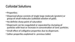 Colloidal Solutions
• Properties:
• Dispersed phase consists of single large molecule (protein) or
group of small molecules (colloidal solution of gold).
• No definite sharp point of saturation
• Dispersant can be coagulated or separated by clumping of
particles with heat or increase in concentration of ionic particles.
• Small effect of colligative properties due to dispersant.
• (other properties explained in previous table)
 