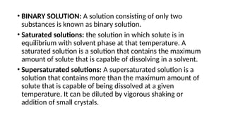 • BINARY SOLUTION: A solution consisting of only two
substances is known as binary solution.
• Saturated solutions: the solution in which solute is in
equilibrium with solvent phase at that temperature. A
saturated solution is a solution that contains the maximum
amount of solute that is capable of dissolving in a solvent.
• Supersaturated solutions: A supersaturated solution is a
solution that contains more than the maximum amount of
solute that is capable of being dissolved at a given
temperature. It can be diluted by vigorous shaking or
addition of small crystals.
 