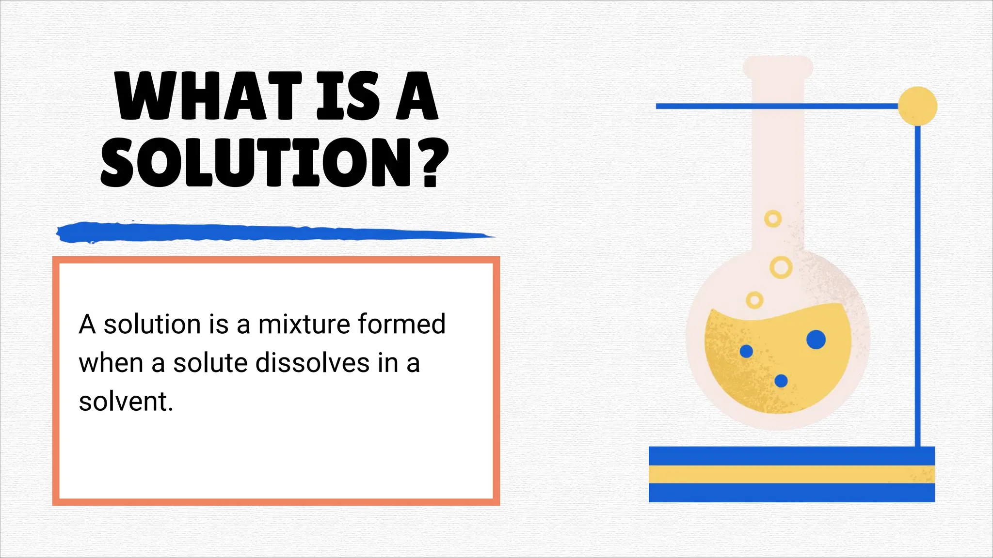 WHAT IS A
SOLUTION?
A solution is a mixture formed
when a solute dissolves in a
solvent.