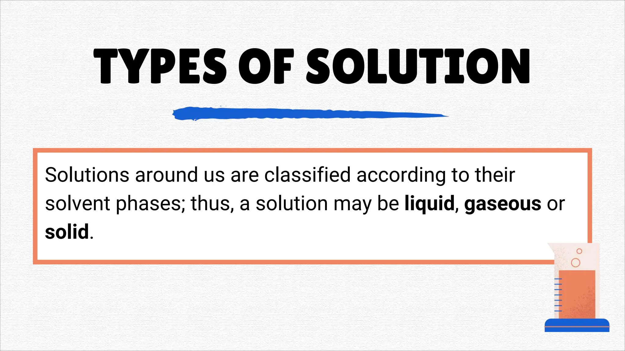 Solutions around us are classified according to their
solvent phases; thus, a solution may be liquid, gaseous or
solid.
TYPES OF SOLUTION