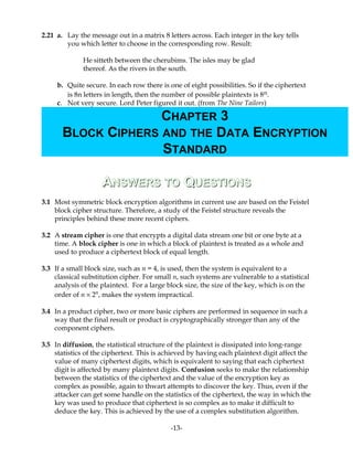 2.21 a. Lay the message out in a matrix 8 letters across. Each integer in the key tells
you which letter to choose in the corresponding row. Result:
He sitteth between the cherubims. The isles may be glad
thereof. As the rivers in the south.
b. Quite secure. In each row there is one of eight possibilities. So if the ciphertext
is 8n letters in length, then the number of possible plaintexts is 8n.
c. Not very secure. Lord Peter figured it out. (from The Nine Tailors)
AANSWERSNSWERS TOTO QQUESTIONSUESTIONS
3.1 Most symmetric block encryption algorithms in current use are based on the Feistel
block cipher structure. Therefore, a study of the Feistel structure reveals the
principles behind these more recent ciphers.
3.2 A stream cipher is one that encrypts a digital data stream one bit or one byte at a
time. A block cipher is one in which a block of plaintext is treated as a whole and
used to produce a ciphertext block of equal length.
3.3 If a small block size, such as n = 4, is used, then the system is equivalent to a
classical substitution cipher. For small n, such systems are vulnerable to a statistical
analysis of the plaintext. For a large block size, the size of the key, which is on the
order of n × 2n
, makes the system impractical.
3.4 In a product cipher, two or more basic ciphers are performed in sequence in such a
way that the final result or product is cryptographically stronger than any of the
component ciphers.
3.5 In diffusion, the statistical structure of the plaintext is dissipated into long-range
statistics of the ciphertext. This is achieved by having each plaintext digit affect the
value of many ciphertext digits, which is equivalent to saying that each ciphertext
digit is affected by many plaintext digits. Confusion seeks to make the relationship
between the statistics of the ciphertext and the value of the encryption key as
complex as possible, again to thwart attempts to discover the key. Thus, even if the
attacker can get some handle on the statistics of the ciphertext, the way in which the
key was used to produce that ciphertext is so complex as to make it difficult to
deduce the key. This is achieved by the use of a complex substitution algorithm.
-13-
CHAPTER 3
BLOCK CIPHERS AND THE DATA ENCRYPTION
STANDARD
 