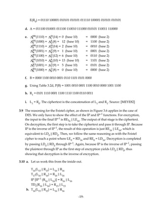 E(R0
) = 01110 100001 010101 010101 011110 100001 010101 010101
d. A = 011100 010001 011100 110010 111000 010101 110011 110000
e. S1
00(1110) = S1
0(14) = 0 (base 10) = 0000 (base 2)
S2
01(1000) = S2
1(8) = 12 (base 10) = 1100 (base 2)
S3
00(1110) = S3
0(14) = 2 (base 10) = 0010 (base 2)
S4
10(1001) = S4
2(9) = 1 (base 10) = 0001 (base 2)
S5
10(1100) = S5
2(12) = 6 (base 10) = 0110 (base 2)
S6
01(1010) = S6
1(10) = 13 (base 10) = 1101 (base 2)
S7
11(1001) = S7
3(9) = 5 (base 10) = 0101 (base 2)
S8
10(1000) = S8
2(8) = 0 (base 10) = 0000 (base 2)
f. B = 0000 1100 0010 0001 0110 1101 0101 0000
g. Using Table 3.2d, P(B) = 1001 0010 0001 1100 0010 0000 1001 1100
h. R1
= 0101 1110 0001 1100 1110 1100 0110 0011
i. L1
= R0
. The ciphertext is the concatenation of L1
and R1
. Source: [MEYE82]
3.9 The reasoning for the Feistel cipher, as shown in Figure 3.6 applies in the case of
DES. We only have to show the effect of the IP and IP–1
functions. For encryption,
the input to the final IP–1
is RE16
|| LE16
. The output of that stage is the ciphertext.
On decryption, the first step is to take the ciphertext and pass it through IP. Because
IP is the inverse of IP–1
, the result of this operation is just RE16
|| LE16
, which is
equivalent to LD0
|| RD0
. Then, we follow the same reasoning as with the Feistel
cipher to reach a point where LE0
= RD16
and RE0
= LD16
. Decryption is completed
by passing LD0
|| RD0
through IP–1
. Again, because IP is the inverse of IP–1
, passing
the plaintext through IP as the first step of encryption yields LD0
|| RD0
, thus
showing that decryption is the inverse of encryption.
3.10 a. Let us work this from the inside out.
T16
(L15
|| R15
) = L16
|| R16
T17
(L16
|| R16
) = R16
|| L16
IP [IP–1
(R16
|| L16
)] = R16
|| L16
TD1
(R16
|| L16
) = R15
|| L15
b. T16
(L15
|| R15
) = L16
|| R16
-19-
 