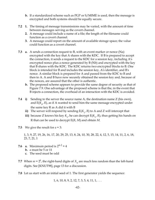 b. If a standardized scheme such as PGP or S/MIME is used, then the message is
encrypted and both systems should be equally secure.
7.2 1. The timing of message transmissions may be varied, with the amount of time
between messages serving as the covert channel.
2. A message could include a name of a file; the length of the filename could
function as a covert channel.
3. A message could report on the amount of available storage space; the value
could function as a covert channel.
7.3 a. A sends a connection request to B, with an event marker or nonce (Na)
encrypted with the key that A shares with the KDC. If B is prepared to accept
the connection, it sends a request to the KDC for a session key, including A's
encrypted nonce plus a nonce generated by B (Nb) and encrypted with the key
that B shares with the KDC. The KDC returns two encrypted blocks to B. One
block is intended for B and includes the session key, A's identifier, and B's
nonce. A similar block is prepared for A and passed from the KDC to B and
then to A. A and B have now securely obtained the session key and, because of
the nonces, are assured that the other is authentic.
b. The proposed scheme appears to provide the same degree of security as that of
Figure 7.9. One advantage of the proposed scheme is that the, in the event that
B rejects a connection, the overhead of an interaction with the KDC is avoided.
7.4 i) Sending to the server the source name A, the destination name Z (his own),
and E(Ka
, R), as if A wanted to send him the same message encrypted under
the same key R as A did it with B
ii) The server will respond by sending E(Kz
, R) to A and Z will intercept that
iii) because Z knows his key Kz
, he can decrypt E(Kz
, R), thus getting his hands on
R that can be used to decrypt E(R, M) and obtain M.
7.5 We give the result for a = 3:
1, 3, 9, 27, 19, 26, 16, 17, 20, 29, 25, 13, 8, 24, 10, 30, 28, 22, 4, 12, 5, 15, 14, 11, 2, 6, 18,
23, 7, 21, 1
7.6 a. Maximum period is 24–2
= 4
b. a must be 5 or 11
c. The seed must be odd
7.7 When m = 2k
, the right-hand digits of Xn
are much less random than the left-hand
digits. See [KNUT98], page 13 for a discussion.
7.8 Let us start with an initial seed of 1. The first generator yields the sequence:
1, 6, 10, 8, 9, 2, 12, 7, 3, 5, 4, 11, 1, . . .
-42-
 