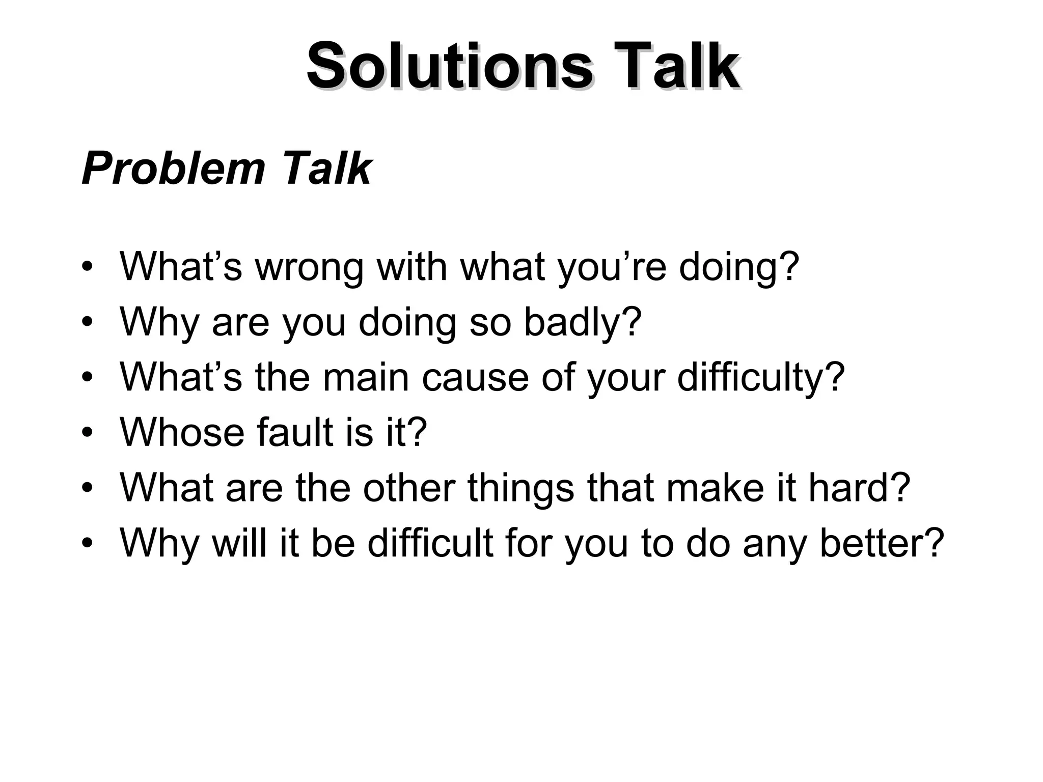 Solutions Talk Problem Talk What’s wrong with what you’re doing? Why are you doing so badly? What’s the main cause of your difficulty? Whose fault is it? What are the other things that make it hard? Why will it be difficult for you to do any better? 