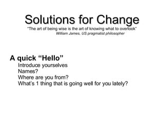 Solutions for Change “ The art of being wise is the art of knowing what to overlook” William James, US pragmatist philosopher A quick “Hello” Introduce yourselves Names? Where are you from? What’s 1 thing that is going well for you lately? 