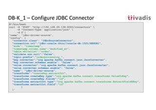 DB-K_1 – Configure JDBC Connector
#!/bin/bash
curl -X "POST" "http://192.168.69.138:8083/connectors" 
-H "Content-Type: application/json" 
-d $'{
"name": "jdbc-driver-source",
"config": {
"connector.class": "JdbcSourceConnector",
"connection.url":"jdbc:oracle:thin//oracle-db:1521/XEPDB1",
"mode": "timestamp",
"timestamp.column.name":”modified_at",
"table.whitelist":”order",
"validate.non.null":"false",
"topic.prefix":”orderprocessing_",
"key.converter":"org.apache.kafka.connect.json.JsonConverter",
"key.converter.schemas.enable": "false",
"value.converter":"org.apache.kafka.connect.json.JsonConverter",
"value.converter.schemas.enable": "false",
"name": "jdbc-driver-source",
"transforms":"createKey,extractInt",
"transforms.createKey.type":"org.apache.kafka.connect.transforms.ValueToKey",
"transforms.createKey.fields":"id",
"transforms.extractInt.type":"org.apache.kafka.connect.transforms.ExtractField$Key",
"transforms.extractInt.field":"id"
}
}'
 