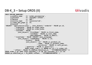 DB-K_3 – Setup ORDS (II)
ORDS.DEFINE_HANDLER(
p_module_name => 'order_processing',
p_pattern => 'changes/:offset',
p_method => 'GET',
p_source_type => 'resource/lob',
p_items_per_page => 25,
p_source =>
'SELECT ''application/json'', json_object(''orderId'' VALUE po.id,
''orderDate'' VALUE po.order_date,
''orderMode'' VALUE po.order_mode,
''customer'' VALUE
json_object(''firstName'' VALUE cu.first_name,
''lastName'' VALUE cu.last_name
''emailAddress'' VALUE cu.email),
''lineItems'' VALUE (SELECT json_arrayagg(
json_object(''ItemNumber'' VALUE li.id,
''Product'' VALUE
json_object(''id'' VALUE li.product_id,
''name'' VALUE li.product_name,
''unitPrice'' VALUE li.unit_price),
''quantity'' VALUE li.quantity))
FROM order_item_t li WHERE po.id = li.order_id),
''offset'' VALUE TO_CHAR(po.modified_at, ''YYYYMMDDHH24MISS''))
FROM order_t po LEFT JOIN customer_t cu ON (po.customer_id = cu.id)
WHERE po.modified_at > TO_DATE(:offset, ''YYYYMMDDHH24MISS'')'
 