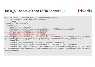 curl -X "POST" "$DOCKER_HOST_IP:8083/connectors" 
-H "Content-Type: application/json" 
--data '{
"name": "jms-source",
"config": {
"name": "jms-source",
"connector.class": "com.datamountaineer...JMSSourceConnector",
"connect.jms.initial.context.factory":
"oracle.jms.AQjmsInitialContextFactory",
"connect.jms.initial.context.extra.params":
"db_url=jdbc:oracle:thin:@//192.168.73.86:1521/XEPDB1,java.naming.security.princ
ipal=order_processing,java.naming.security.credentials=order_processing",
"tasks.max": "1",
"connect.jms.connection.factory": "ConnectionFactory",
"connect.jms.url": "jdbc:oracle:thin:@//192.168.73.86:1521/XEPDB1",
"connect.jms.kcql": "INSERT INTO order SELECT * FROM order_aq WITHTYPE QUEUE
WITHCONVERTER=`com.datamountaineer.streamreactor.connect.converters.source.JsonS
impleConverter`"
}
}'
DB-K_5 – Setup AQ and Kafka Connect (I)
 