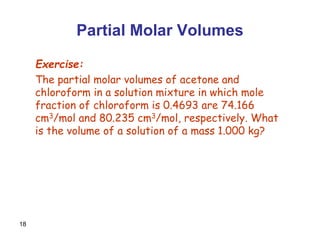 18
Partial Molar Volumes
Exercise:
The partial molar volumes of acetone and
chloroform in a solution mixture in which mole
fraction of chloroform is 0.4693 are 74.166
cm3/mol and 80.235 cm3/mol, respectively. What
is the volume of a solution of a mass 1.000 kg?
 