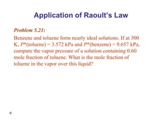6
Application of Raoult’s Law
Problem 5.21:
Benzene and toluene form nearly ideal solutions. If at 300
K, P*(toluene) = 3.572 kPa and P*(benzene) = 9.657 kPa,
compute the vapor pressure of a solution containing 0.60
mole fraction of toluene. What is the mole fraction of
toluene in the vapor over this liquid?
 