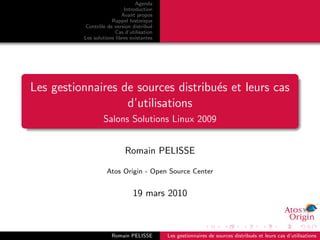 Agenda
                            Introduction
                           Avant propos
                      Rappel historique
           Contrˆle de version distribu´
                o                       e
                        Cas d’utilisation
          Les solutions libres existantes




Les gestionnaires de sources distribu´s et leurs cas
                                     e
                   d’utilisations
                  Salons Solutions Linux 2009


                            Romain PELISSE

                    Atos Origin - Open Source Center


                                19 mars 2010



                      Romain PELISSE        Les gestionnaires de sources distribu´s et leurs cas d’utilisations
                                                                                 e
 