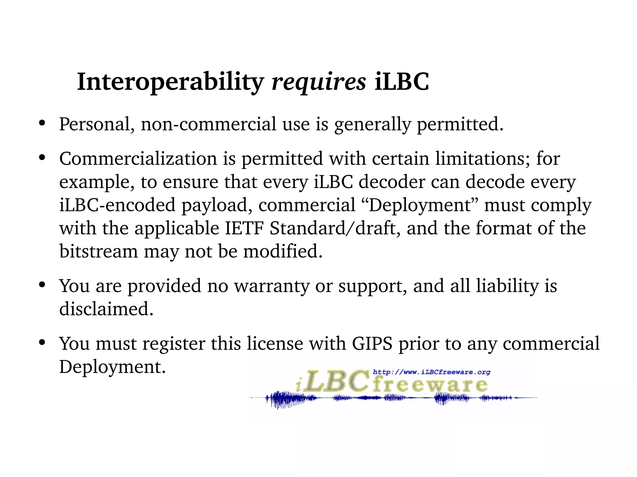 Interoperability  requires  iLBC Personal, non-commercial use is generally permitted. Commercialization is permitted with certain limitations; for example, to ensure that every iLBC decoder can decode every iLBC-encoded payload, commercial “Deployment” must comply with the applicable IETF Standard/draft, and the format of the bitstream may not be modified. You are provided no warranty or support, and all liability is disclaimed. You must register this license with GIPS prior to any commercial Deployment. 