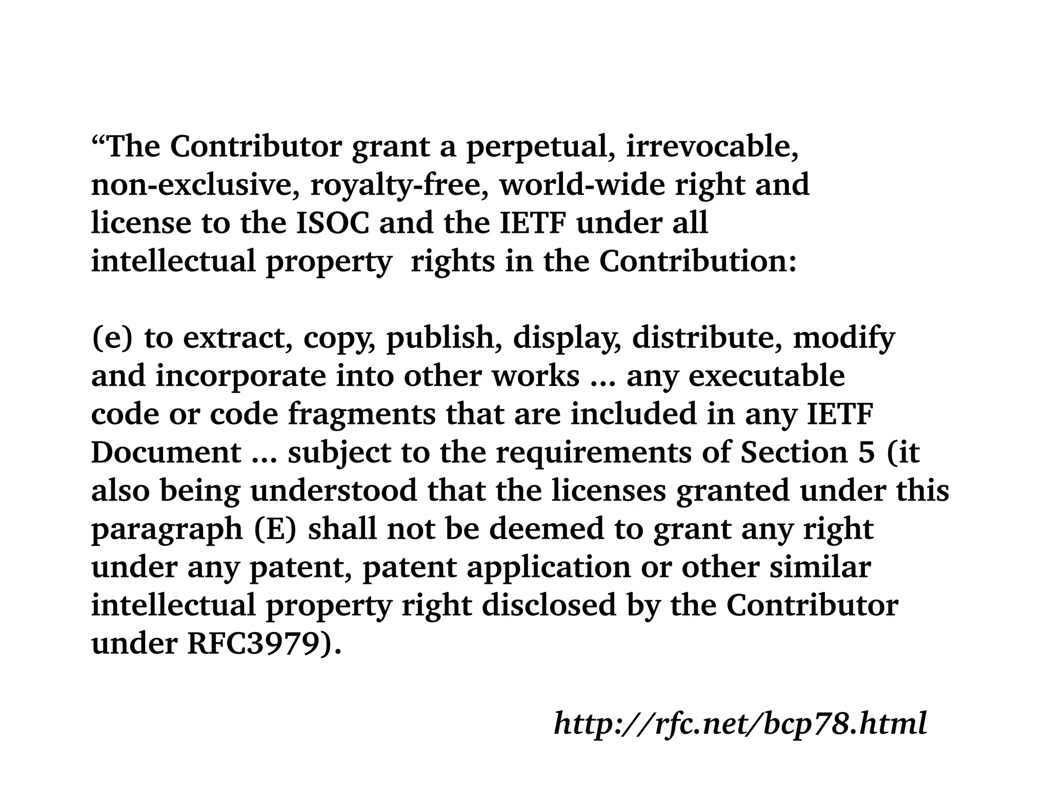 “ The Contributor grant a perpetual, irrevocable, non-exclusive, royalty-free, world-wide right and license to the ISOC and the IETF under all  intellectual property  rights in the Contribution: (e) to extract, copy, publish, display, distribute, modify and incorporate into other works ... any executable  code or code fragments that are included in any IETF Document ... subject to the requirements of Section 5 (it also being understood that the licenses granted under this  paragraph (E) shall not be deemed to grant any right  under any patent, patent application or other similar intellectual property right disclosed by the Contributor  under RFC3979). http://rfc.net/bcp78.html 