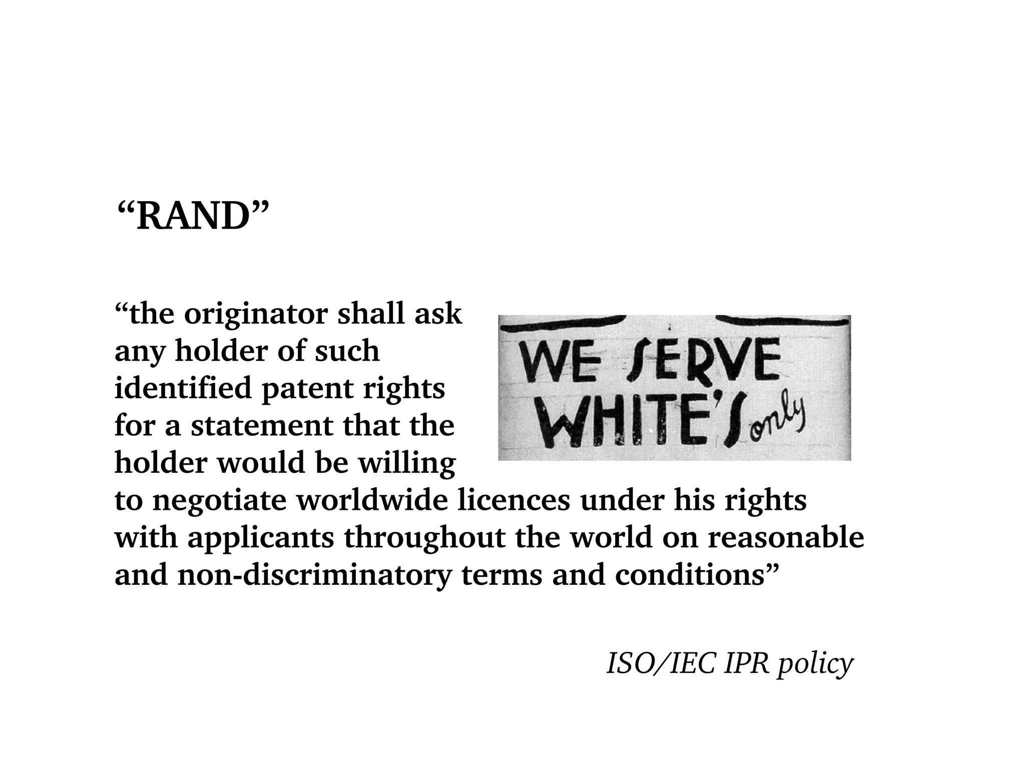 “ RAND” “ the originator shall ask  any holder of such  identified patent rights  for a statement that the  holder would be willing  to negotiate worldwide licences under his rights  with applicants throughout the world on reasonable  and non-discriminatory terms and conditions” ISO/IEC IPR policy 