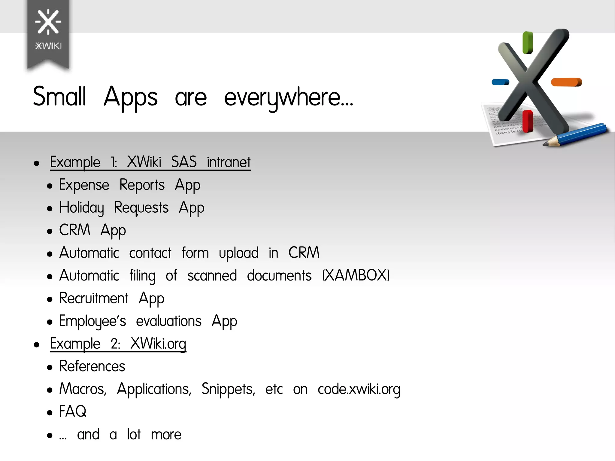 Small Apps are everywhere...
●  Example 1: XWiki SAS intranet
  ● Expense Reports App

  ● Holiday Requests App

  ● CRM App

  ● Automatic contact form upload in CRM

  ● Automatic filing of scanned documents (XAMBOX)

  ● Recruitment App

  ● Employee's evaluations App

● Example 2: XWiki.org

  ● References

  ● Macros, Applications, Snippets, etc on code.xwiki.org

  ● FAQ

  ● … and a lot more
 