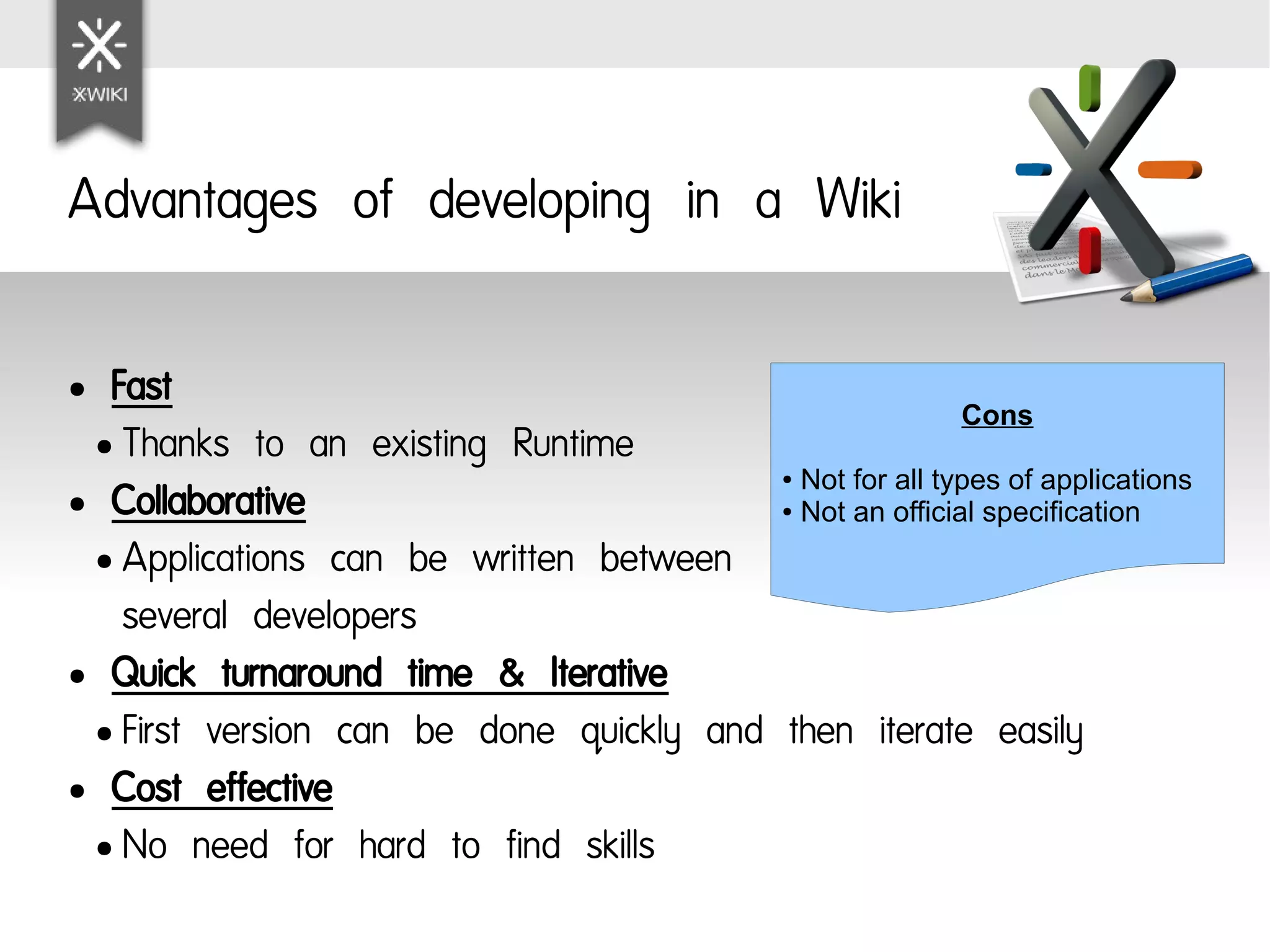 Advantages of developing in a Wiki

● Fast
                                                        Cons
 ● Thanks to an existing Runtime
                                          Not for all types of applications
                                               ●

● Collaborative                           Not an official specification
                                               ●



 ● Applications can be written between

   several developers
● Quick turnaround time & Iterative

 ● First version can be done quickly and then iterate easily

● Cost effective

 ● No need for hard to find skills
 