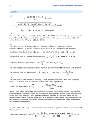 10 Design for lifetime performance and reliability
Answers
 
1.1)
1.2)
The mean value of the diameter of the shafts μ=20mm. The 99.7% interval is a ±3σ interval which results
in σ = 0.2mm/3. The 95% symmetrical interval, with 2.5% on either side, corresponds to z=1.96 and A=
1.96σ = 0.13mm. The CV’‐value is 1.96σ/μ = 0.65%.
1.3)
20H7: Dmax = 20 mm + 21 μm, Dmin = 20 mm + 0 μm, Dmean = 20 mm + 10.5 μm, σD= 21/6 μm
20r6 : dmax = 20 mm + 41 μm, dmin = 20 mm + 28 μm, dmean = 20 mm + 34.5 μm, σd = (41‐28)/6 μm
Interference mean δ50 = 34.5 μm ‐ 10.5 μm = 24 μm, Interference SD 
The minimum value of δ with 1% failure probability 
Coefficient of variation, probabilistic:  thus, Tmin=0.6 Tmean
The worst case scenario is obtained with the maximum bore diameter and the minimum shaft diameter.
The minimum value of δ (Deterministic):  and 
1.4)
The mean value of the coefficient of friction μ50 = 0.14. The obtained preload F, with given tightening
torque M,  is minimal when the friction in fastener will have the highest value.
Torque ratio (worst case):   
where T is the torque the can be transmitted by the clamping action between the shaft ‐ hub interface.
Compared to the interference fit which is discussed in previous problem, a much smaller variation in the
torque is obtained, and thus a more reliable connection is achieved. By controlling the friction, the
reliability of the tapered shaft hub connection can be improved further. Besides special lubricants in the
threaded area, washers are occasionally used as a means of minimising frictional scatter from the heat
face friction during tightening.
1.5)
A small variation in the torque transmission is found, despite the large tolerance field on the diameter of
the components.
Torque ratio (worst case):   
 