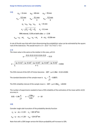 Design for lifetime performance and reliability 11
1.6)
A rule of thumb says that with chain dimensioning the probabilistic value can be estimated by the square
root of the tolerances. This would result in: A = o(0.22
 + 0.12
+0.22 
) = 0.3
1.7)
The mean value is the same as the median in this case, μ=0.13.
The 95% interval of the COF of friction becomes 
The standard deviation of the sample mean is 
The 95% reliability interval of the sample mean is 
The number of experiments needed to have a 95% reliability of the estimation of the mean within ±0.01
accuracy is:
1.8)
Consider single side truncation of the probability density function
Note that with a 20% longer service the failure probability will increase to 10%.
 