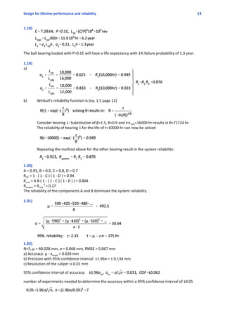 Design for lifetime performance and reliability 13
1.18)
The ball bearing loaded with P=0.1C will have a life expectancy with 1% failure probability of 1.3 year.
1.19)
a)
b) Weibull’s reliability function is (eq. 1.5 page 12) 
Consider bearing 1: Substitution of β=1.5, R=0.9 and t=L10h=16000 hr results in θ=71724 hr
The reliability of bearing 1 for the life of t=10000 hr can now be solved
Repeating the method above for the other bearing result in the system reliability:
1.20)
A = 0.95, B = 0.9, C = 0.8, D = 0.7
RCD = 1 ‐ ( 1 ‐ C ) ( 1 ‐ D ) = 0.94
Runit = A B ( 1 ‐ ( 1 ‐ C ) ( 1 ‐ D ) ) = 0.804
Rsystem = Runit 
6 
= 0.27
The reliability of the components A and B dominate the system reliability.
1.21)
1.22)
N=5, μ = 40.028 mm, σ = 0.068 mm, RMSE = 0.067 mm
a) Accuracy: μ ‐ xtarget = 0.028 mm
b) Precision with 95% confidence interval: ±1.96σ = ± 0.134 mm
c) Resolution of the caliper is 0.01 mm
95% confidence interval of accuracy: 
number of experiments needed to determine the accuracy within a 95% confidence interval of ±0.05
 