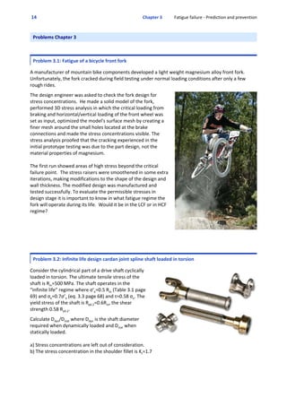  14  Chapter 3           Fatigue failure ‐ Prediction and prevention
Problems Chapter 3
Problem 3.1: Fatigue of a bicycle front fork
 
A manufacturer of mountain bike components developed a light weight magnesium alloy front fork.
Unfortunately, the fork cracked during field testing under normal loading conditions after only a few
rough rides.  
 
The design engineer was asked to check the fork design for
stress concentrations.  He made a solid model of the fork,
performed 3D stress analysis in which the critical loading from
braking and horizontal/vertical loading of the front wheel was
set as input, optimized the model's surface mesh by creating a
finer mesh around the small holes located at the brake
connections and made the stress concentrations visible. The
stress analysis proofed that the cracking experienced in the
initial prototype testing was due to the part design, not the
material properties of magnesium. 
The first run showed areas of high stress beyond the critical
failure point.  The stress raisers were smoothened in some extra
iterations, making modifications to the shape of the design and
wall thickness. The modified design was manufactured and
tested successfully. To evaluate the permissible stresses in
design stage it is important to know in what fatigue regime the
fork will operate during its life.  Would it be in the LCF or in HCF
regime? 
Problem 3.2: Infinite life design cardan joint spline shaft loaded in torsion
 
Consider the cylindrical part of a drive shaft cyclically
loaded in torsion. The ultimate tensile stress of the
shaft is Rm=500 MPa. The shaft operates in the
“infinite life” regime where σ’e=0.5 Rm (Table 3.1 page
69) and σe=0.7σ’e (eq. 3.3 page 68) and τ=0.58 σe. The
yield stress of the shaft is Rp0.2=0.6Rm, the shear
strength 0.58 Rp0.2. 
 
Calculate Ddyn/Dstat where Ddyn is the shaft diameter
required when dynamically loaded and Dstat when
statically loaded.
a) Stress concentrations are left out of consideration. 
b) The stress concentration in the shoulder fillet is Kt=1.7
 