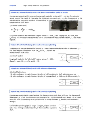 Chapter 3  Fatigue failure ‐ Prediction and prevention 15 
Problem 3.3: Infinite life design drive shaft with transverse hole loaded in torsion
 
Consider a drive shaft with transverse hole cyclically loaded in torsion with T = ±10 Nm. The ultimate
tensile stress of the shaft is Rm = 500 MPa, the yield stress of the shaft is Rp0.2 = 0.6Rm. The diameter of the
transverse hole in the shaft is related to the diameter of the shaft according d/D = 0.2. Calculate the
diameter of the shaft when: 
 
a) statically loaded. Hint: 
 
b) cyclically loaded in the “infinite life” regime where σ’e = 0.5Rm (Table 3.1 page 69), σe= 0.7σ’e and
τe=0.58σe. The stress concentration factor can be calculated with the curve fit function Kt=1.5899‐0.6355
log(d/D). 
Problem 3.4: Infinite life design drive shaft under rotary bending
 
A stepped shaft is subjected to rotary bending M = 4 Nm. The ultimate tensile stress of the shaft is Rm =
500 MPa, the yield stress of the shaft is Rp0.2 = 0.6Rm. Calculate the
diameter of the shaft when: 
 
a) statically loaded.  
 
b) cyclically loaded in the “infinite life” regime where σ’e = 0.5Rm
(Table 3.1 page 69), σe = 0.7σ’e and Kt = 2.5.
Problem 3.5: Infinite life design drive shaft under rotary bending
 
Calculate M1/M2 where 
‐ M1 is the endurance strength for rotary bending of a 12 mm diameter shaft without groove and 
‐ M2 is the endurance strength for rotary bending of a grooved shaft of d=20 mm, dk=19 mm and Kt=5. 
Problem 3.6: Infinite life design drive shaft under rotary bending
 
Consider a grooved shaft in rotary bending. The diameter of the shaft d = d1 = 20 mm, the diameter of
the groove dk = 19 mm. The stress concentration factor Kt = 5. Calculate how much weight can be saved
when this shaft is replaced by an un‐grooved shaft of smaller diameter d2  with the same endurance
strength.
Calculate the percentage [%] of weight saving (m1‐m2)/m1 where m1
is the mass of the grooved shaft and m2 is the mass of the ungrooved
shaft.
 
 