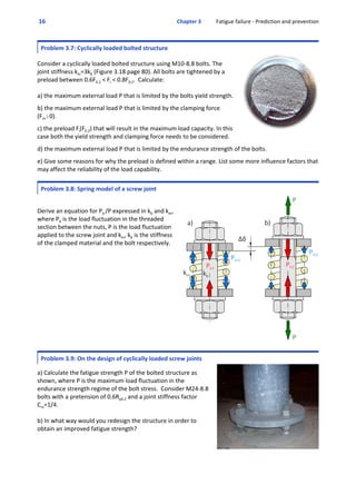  16  Chapter 3           Fatigue failure ‐ Prediction and prevention
Problem 3.7: Cyclically loaded bolted structure
 
Consider a cyclically loaded bolted structure using M10‐8.8 bolts. The
joint stiffness km=3kb (Figure 3.18 page 80). All bolts are tightened by a
preload between 0.6F0.2 < Fi < 0.8F0.2.  Calculate:
a) the maximum external load P that is limited by the bolts yield strength.
 
b) the maximum external load P that is limited by the clamping force
(Fm$0).
 
c) the preload Fi(F0.2) that will result in the maximum load capacity. In this
case both the yield strength and clamping force needs to be considered.
 
d) the maximum external load P that is limited by the endurance strength of the bolts.
 
e) Give some reasons for why the preload is defined within a range. List some more influence factors that
may affect the reliability of the load capability. 
Problem 3.8: Spring model of a screw joint
 
Derive an equation for Pb /P expressed in kb and km,
where Pb is the load fluctuation in the threaded
section between the nuts, P is the load fluctuation
applied to the screw joint and km, kb is the stiffness
of the clamped material and the bolt respectively.
Problem 3.9: On the design of cyclically loaded screw joints
 
a) Calculate the fatigue strength P of the bolted structure as
shown, where P is the maximum load fluctuation in the
endurance strength regime of the bolt stress.  Consider M24‐8.8
bolts with a pretension of 0.6Rp0.2 and a joint stiffness factor
Cm=1/4.
b) In what way would you redesign the structure in order to
obtain an improved fatigue strength?
 