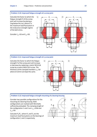 Chapter 3  Fatigue failure ‐ Prediction and prevention 17 
Problem 3.10: Improved fatigue strength of a screw joint
 
Calculate the factor to which the
fatigue strength P of the screw
joint will increase by placing a
ring below the nut, where P is
the maximum load fluctuation in
the endurance strength regime
of the bolt stress. 
Consider lm1=2d and lm2=3d.
Problem 3.11: Improved fatigue strength of a screw joint
 
Calculate the factor to which the fatigue
strength P of the screw joint will increase
or decrease by replacing a metric M12‐8.8
screw by a metric M10‐10.9 screw. The
thickness of the clamped members Lm=2d
where d=12mm are kept the same.
 
Problem 3.12: Improved fatigue strength mounting of a bearing housing
 
Consider two possible configurations for the
mounting of a bearing housing. Both
configurations are realised with M12 bolts
sufficiently preloaded. The clamping length of
the configuration 1 and 2 are Lm.1=0.8d and
Lm.2=2d.
 
Calculate P2/P1, where P1 and P2 are the
maximum load fluctuations on the bearings of
configuration 1 and 2 respectively
 