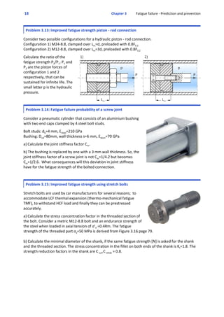  18  Chapter 3           Fatigue failure ‐ Prediction and prevention
Problem 3.13: Improved fatigue strength piston ‐ rod connection
 
Consider two possible configurations for a hydraulic piston ‐ rod connection.
Configuration 1) M24‐8.8, clamped over Lm=d, preloaded with 0.8F0.2
Configuration 2) M12‐8.8, clamped over Lm=3d, preloaded with 0.8F0.2
 
Calculate the ratio of the
fatigue strength P2/P1. P1 and
P2 are the piston forces of
configuration 1 and 2
respectively, that can be
sustained for infinite life. The
small letter p is the hydraulic
pressure.
Problem 3.14: Fatigue failure probability of a screw joint
 
Consider a pneumatic cylinder that consists of an aluminium bushing
with two end caps clamped by 4 steel bolt studs.
 
Bolt studs: db=4 mm, Esteel=210 GPa
Bushing: Dcyl=80mm, wall thickness s=6 mm, Ealum=70 GPa
 
a) Calculate the joint stiffness factor Cm.
 
b) The bushing is replaced by one with a 3 mm wall thickness. So, the
joint stiffness factor of a screw joint is not Cm=1/4.2 but becomes
Cm=1/2.6.  What consequences will this deviation in joint stiffness
have for the fatigue strength of the bolted connection.
Problem 3.15: Improved fatigue strength using stretch bolts
 
Stretch bolts are used by car manufacturers for several reasons;  to
accommodate LCF thermal expansion (thermo‐mechanical fatigue
TMF), to withstand HCF load and finally they can be prestressed
accurately.
 
a) Calculate the stress concentration factor in the threaded section of
the bolt. Consider a metric M12‐8.8 bolt and an endurance strength of
the steel when loaded in axial tension of σ’e =0.4Rm. The fatigue
strength of the threaded part σa=50 MPa is derived from Figure 3.16 page 79.
b) Calculate the minimal diameter of the shank, if the same fatigue strength [N] is asked for the shank
and the threaded section. The stress concentration in the fillet on both ends of the shank is Kt=1.8. The
strength reduction factors in the shank are C surf C reliab = 0.8.
 