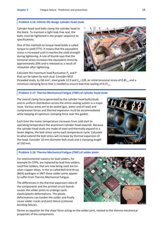 Chapter 3  Fatigue failure ‐ Prediction and prevention 19 
Problem 3.16: Infinite life design cylinder head studs
 
Cylinder head stud bolts clamp the cylinder head to
the block. To maintain a tight leak‐free seal, the
bolts must be tightened in the proper sequence to
specifications. 
 
One of the methods to torque head bolds is called
torque to yield (TTY). It means that the equivalent
stress is increased until it reaches the yield strength
during tightening. A rule of thumb says that the
torsional stress increases the equivalent stress by
approximately 20% and is released as a result of
relaxation after tightening.
 
Calculate the maximum load fluctuation Pb and P
that can be taken by each stud. Consider M10
threaded studs, At=58 mm2
, steel grade 12.9 and Cm=1/8, an initial tensional stress of 0.8F0.2 and a
minimum clamping force that is needed to ensure leak‐free sealing of 0.2F0.2.
 
Problem 3.17: Thermo Mechanical Fatigue (TMF) of cylinder head studs
 
The overall clamp force generated by the cylinder head bolts/studs
and its uniform distribution across the entire sealing system is a major
issue. Various areas are to be sealed (gas, water and oil seal) and
compression forces and thermal expansion must be accommodated
while keeping an optimum clamping force over the gasket.
Each time the motor temperature increases from cold start to
operating temperature the aluminium cylinder head expands. Because
the cylinder head studs are made of steel and thermally expand to a
lesser degree, the bolt stress varies each temperature cycle. Calculate
to what extend the bolt stress will increase by thermal expansion of
the head. Consider 10 mm diameter bolt studs and a clamping length
of 150 mm.
Problem 3.18: Thermo Mechanical Fatigue (TMF) of solder joints
 
For environmental reasons tin‐lead solders, for
example Sn‐37Pb, are replaced by lead free solders.
Lead free solders, that are now being used are tin‐
silver‐copper alloys. In the so called Ball Grid Array
(BGA) packages in SMT these solder joints appear
to suffer from Thermo Mechanical Fatigue. 
 
The differences in the thermal expansion rates of
the components and the printed circuit boards
causes the solder joints to undergo cyclic
elastic/plastic deformations. The plastic
deformations can harden the solder and finally
cause solder cracks and joint failure (cohesive
bonding failure).
 
Derive an equation for the shear force acting on the solder joint, related to the thermo‐mechanical
properties of the components.
 