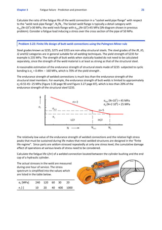 Chapter 3  Fatigue failure ‐ Prediction and prevention 21 
Calculate the ratio of the fatigue life of the weld connection in a “socket weld pipe flange” with respect
to the “weld neck pipe flange”, Ns/Nn. The Socket weld flange is typically a detail category with
σHCF(N=107
)=30 MPa, the weld neck flange with σHCF(N=107
)=45 MPa (SN‐diagram shown in previous
problem). Consider a fatigue load inducing a stress over the cross section of the pipe of 50 MPa.
Problem 3.22: Finite life design of butt‐weld connections using the Palmgren‐Miner rule
 
Steel grades known as S235, S275 and S355 are non‐alloy structural steels. The steel grades of the JR, JO,
J2 and K2 categories are in general suitable for all welding techniques. The yield strength of S235 for
example is 235 MPa. The strength of butt welds when statically loaded do not need to be calculated
separately, since the strength of the weld material is at least as strong as that of the structural steel.
 
A reasonable estimation of the endurance strength of structural steels made of S235  subjected to cyclic
bending is σe = 0.4Rm . 160 MPa, which is 70% of the yield strength .
 
The endurance strength of welded connections is much less than the endurance strength of the
structural steel members. For example, the endurance strength of butt welds is limited to approximately
σe=0.55A45.25 MPa (Figure 3.30 page 90 and Figure 3.27 page 87), which is less than 20% of the
endurance strength of the structural steel S235.
 
σHCF (N=107
) = 45 MPa
σe (N=2A108
) = 25 MPa
The relatively low value of the endurance strength of welded connections and the relative high stress
peaks that must be sustained during life makes that most welded structures are designed in the “finite
life regime”.  Since parts are seldom stressed repeatedly at only one stress level, the cumulative damage
effect of operations at various levels of stress need to be considered.
 
Calculate the fatigue life L(hr) of a welded connection located between the cylinder bushing and the end
cap of a hydraulic cylinder.
 
The actual stresses in the weld are measured
during one hour of service. The stress
spectrum is simplified into the values which
are listed in the table below. 
σF [MPa] 240 120 60 30 20
ni [‐] 10 20 40 400 1000
 