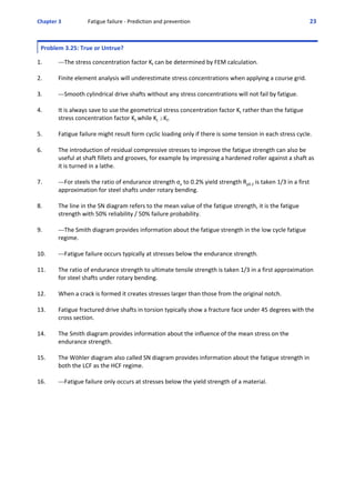 Chapter 3  Fatigue failure ‐ Prediction and prevention 23 
Problem 3.25: True or Untrue?
 
1. ‐‐‐The stress concentration factor Kf can be determined by FEM calculation. 
2. Finite element analysis will underestimate stress concentrations when applying a course grid.
3. ‐‐‐Smooth cylindrical drive shafts without any stress concentrations will not fail by fatigue.
4. It is always save to use the geometrical stress concentration factor Kt rather than the fatigue
stress concentration factor Kf while Kt $Kf. 
5. Fatigue failure might result form cyclic loading only if there is some tension in each stress cycle.
6. The introduction of residual compressive stresses to improve the fatigue strength can also be
useful at shaft fillets and grooves, for example by impressing a hardened roller against a shaft as
it is turned in a lathe.
7. ‐‐‐For steels the ratio of endurance strength σe to 0.2% yield strength Rp0.2 is taken 1/3 in a first
approximation for steel shafts under rotary bending.
8. The line in the SN diagram refers to the mean value of the fatigue strength, it is the fatigue
strength with 50% reliability / 50% failure probability. 
9. ‐‐‐The Smith diagram provides information about the fatigue strength in the low cycle fatigue
regime.
10. ‐‐‐Fatigue failure occurs typically at stresses below the endurance strength.
11. The ratio of endurance strength to ultimate tensile strength is taken 1/3 in a first approximation
for steel shafts under rotary bending.
12. When a crack is formed it creates stresses larger than those from the original notch.
13. Fatigue fractured drive shafts in torsion typically show a fracture face under 45 degrees with the
cross section.
14. The Smith diagram provides information about the influence of the mean stress on the
endurance strength.
15. The Wöhler diagram also called SN diagram provides information about the fatigue strength in
both the LCF as the HCF regime.
16. ‐‐‐Fatigue failure only occurs at stresses below the yield strength of a material.
 